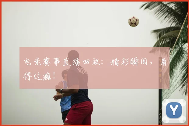 电竞赛事直播回放：精彩瞬间，看得过瘾！