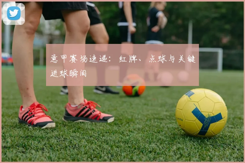 意甲赛场速递:红牌、点球与关键进球瞬间