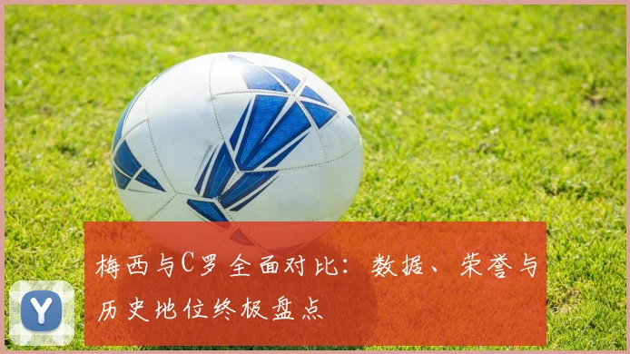 梅西与C罗全面对比:数据、荣誉与历史地位终极盘点