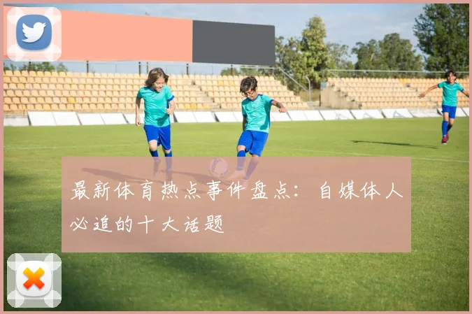 最新体育热点事件盘点:自媒体人必追的十大话题