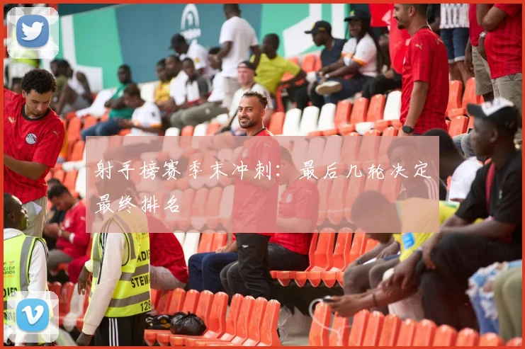 射手榜赛季末冲刺：最后几轮决定最终排名