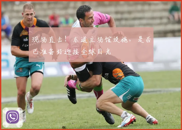 现场直击!东道主场馆设施,是否已准备好迎接全球目光