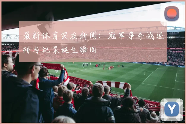 最新体育突发新闻:冠军争夺战逆转与纪录诞生瞬间