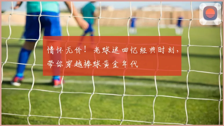 情怀无价!老球迷回忆经典时刻,带你穿越棒球黄金年代