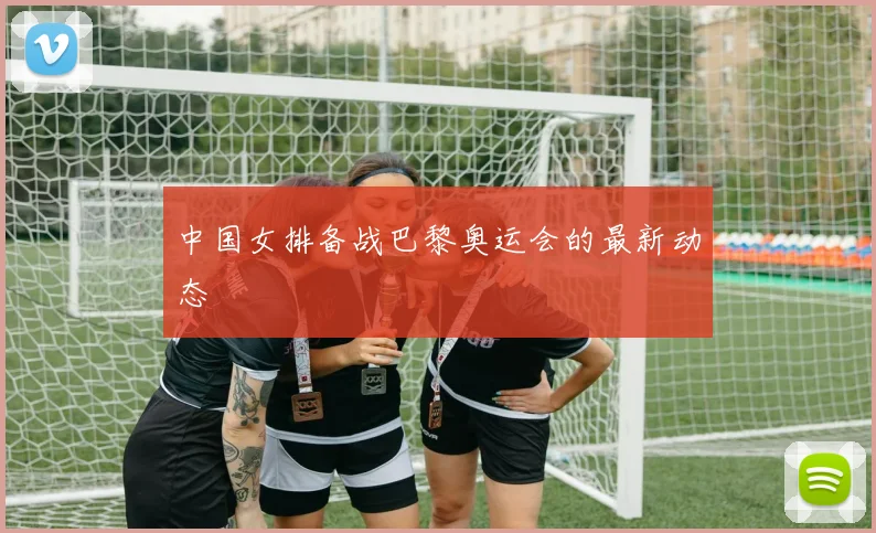 中国女排备战巴黎奥运会的最新动态