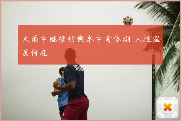 大雨中继续的衡水中考体测 人性温度何在