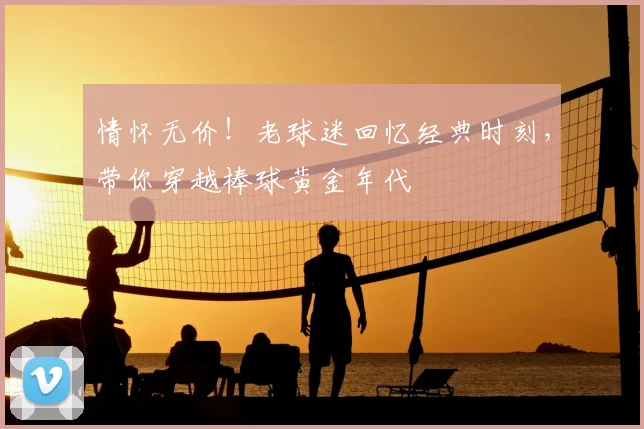 情怀无价！老球迷回忆经典时刻，带你穿越棒球黄金年代