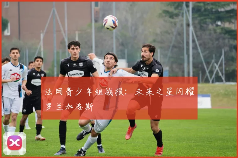 法网青少年组战报:未来之星闪耀罗兰加洛斯